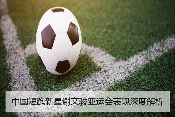 中国短跑新星谢文骏亚运会表现深度解析